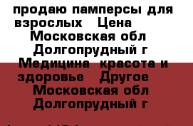 продаю памперсы для взрослых › Цена ­ 250 - Московская обл., Долгопрудный г. Медицина, красота и здоровье » Другое   . Московская обл.,Долгопрудный г.